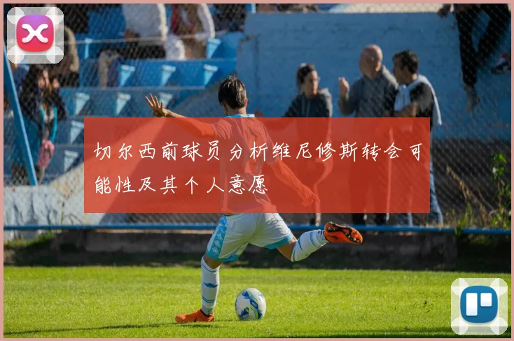 切尔西前球员分析维尼修斯转会可能性及其个人意愿