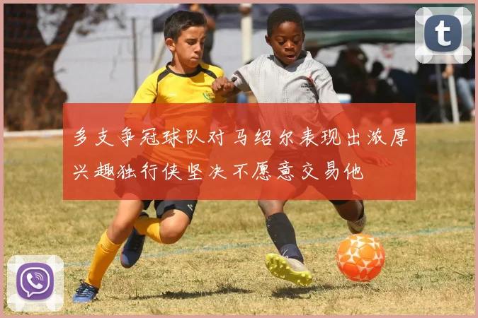 多支争冠球队对马绍尔表现出浓厚兴趣独行侠坚决不愿意交易他