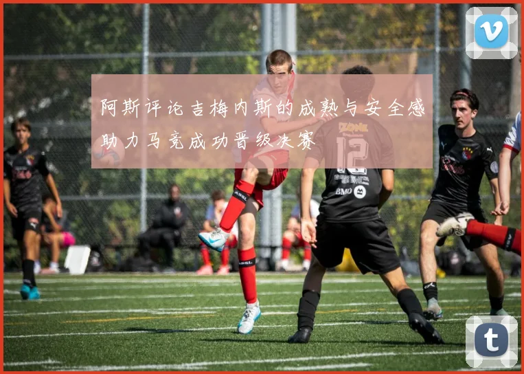 阿斯评论吉梅内斯的成熟与安全感助力马竞成功晋级决赛