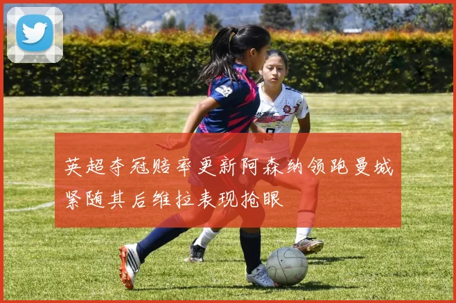 英超夺冠赔率更新阿森纳领跑曼城紧随其后维拉表现抢眼