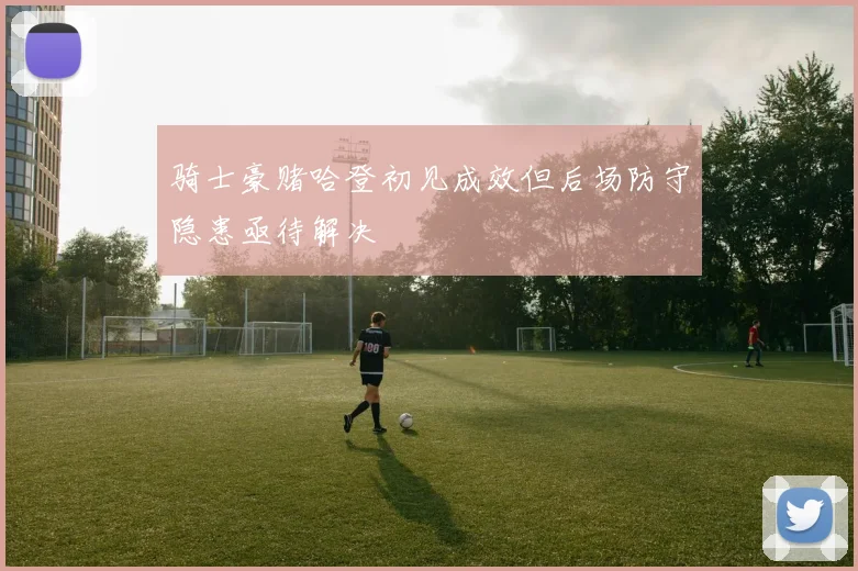 骑士豪赌哈登初见成效但后场防守隐患亟待解决