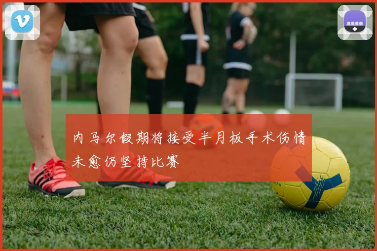 内马尔假期将接受半月板手术伤情未愈仍坚持比赛