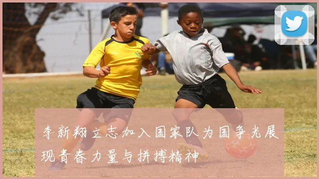 李新翔立志加入国家队为国争光展现青春力量与拼搏精神