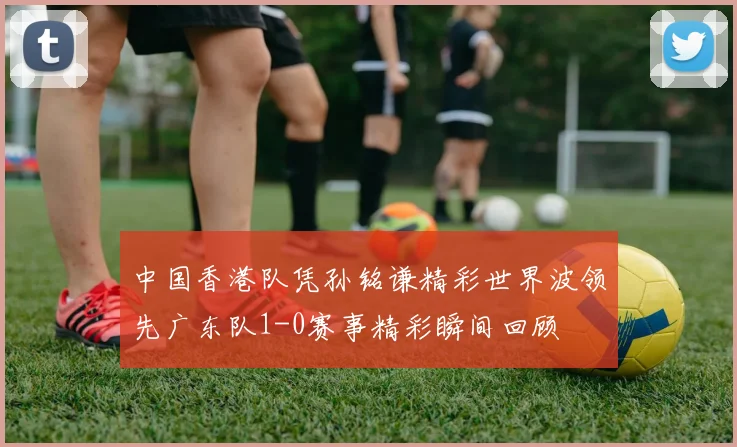 中国香港队凭孙铭谦精彩世界波领先广东队1-0赛事精彩瞬间回顾