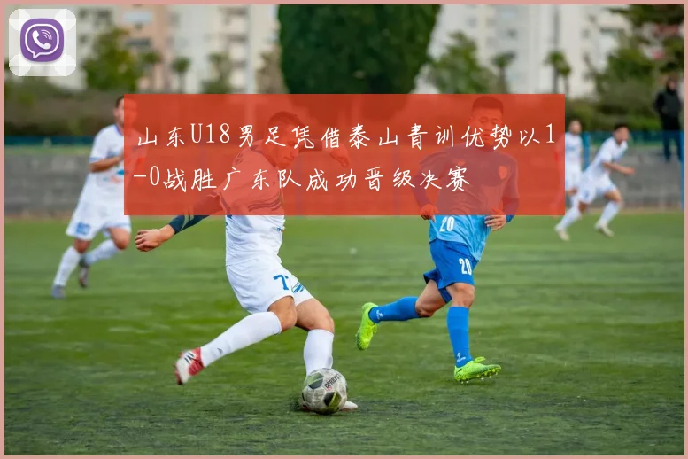 山东U18男足凭借泰山青训优势以1-0战胜广东队成功晋级决赛