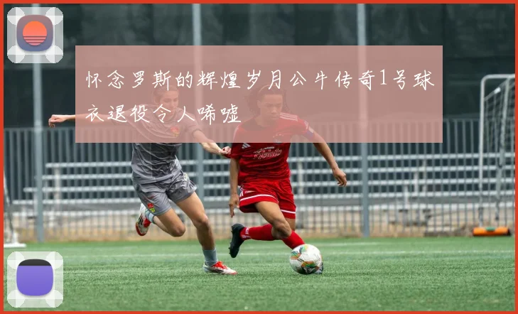 怀念罗斯的辉煌岁月公牛传奇1号球衣退役令人唏嘘