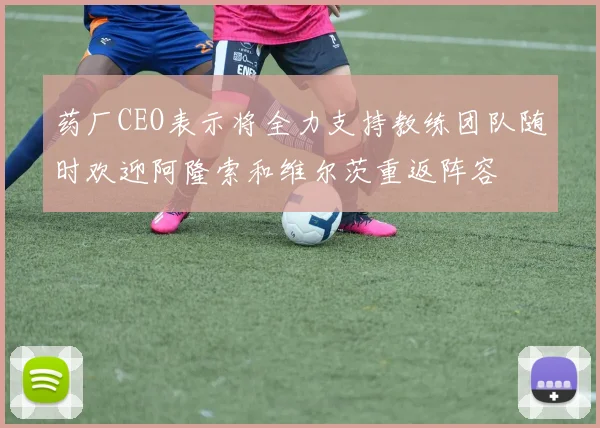 药厂CEO表示将全力支持教练团队随时欢迎阿隆索和维尔茨重返阵容