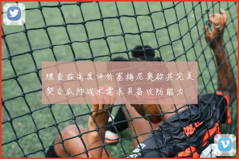 理查兹高度评价塞梅尼奥称其完美契合瓜帅战术需求具备攻防能力