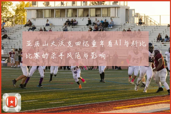 亚历山大沃克回忆童年看AI与科比比赛的杀手风范与影响