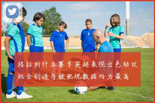 格拉利什本赛季英超表现出色助攻机会创造与被犯规数据均为最高