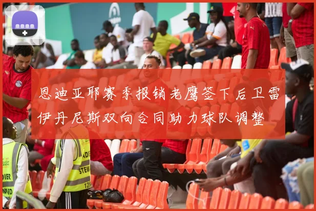 恩迪亚耶赛季报销老鹰签下后卫雷伊丹尼斯双向合同助力球队调整