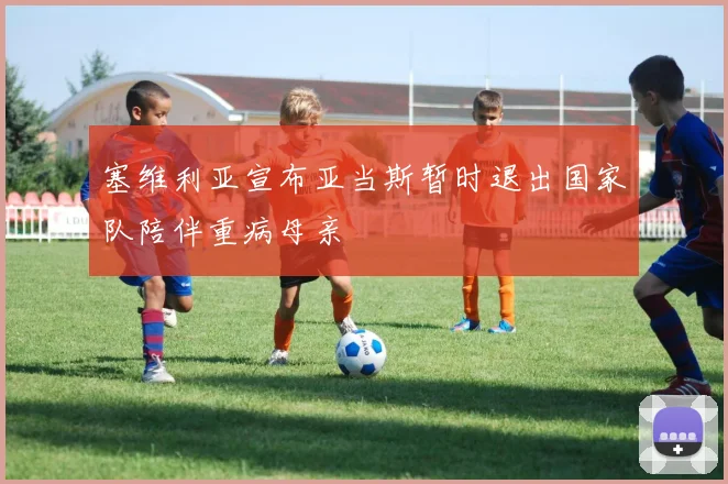 塞维利亚宣布亚当斯暂时退出国家队陪伴重病母亲