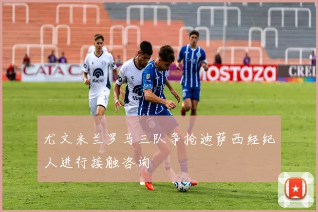 尤文米兰罗马三队争抢迪萨西经纪人进行接触咨询