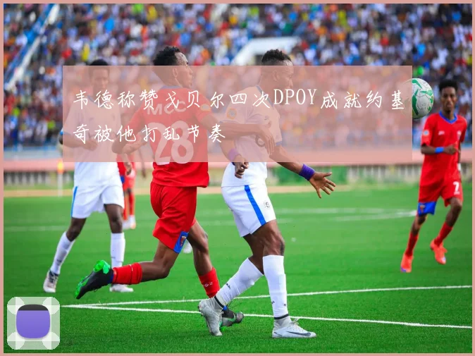 韦德称赞戈贝尔四次DPOY成就约基奇被他打乱节奏