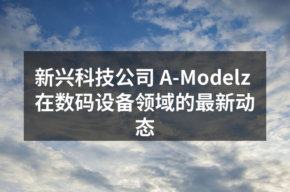 新兴科技公司 A-Modelz 在数码设备领域的最新动态